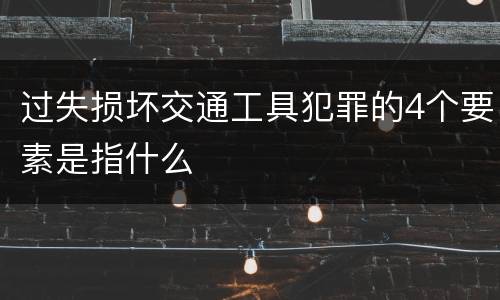 过失损坏交通工具犯罪的4个要素是指什么