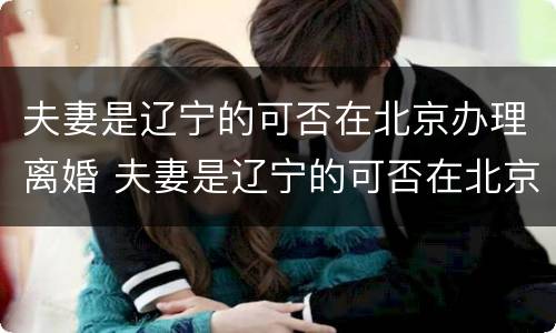 夫妻是辽宁的可否在北京办理离婚 夫妻是辽宁的可否在北京办理离婚登记