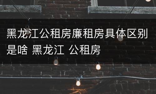 黑龙江公租房廉租房具体区别是啥 黑龙江 公租房