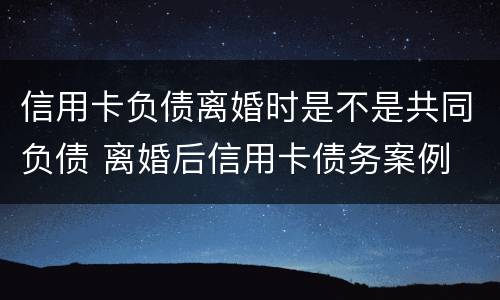 信用卡负债离婚时是不是共同负债 离婚后信用卡债务案例