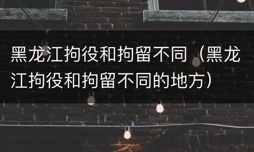 黑龙江拘役和拘留不同（黑龙江拘役和拘留不同的地方）