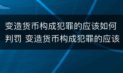 变造货币构成犯罪的应该如何判罚 变造货币构成犯罪的应该如何判罚呢