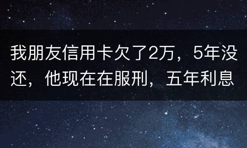 我朋友信用卡欠了2万，5年没还，他现在在服刑，五年利息是多少只还本金可以吗
