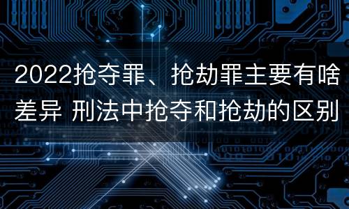 2022抢夺罪、抢劫罪主要有啥差异 刑法中抢夺和抢劫的区别