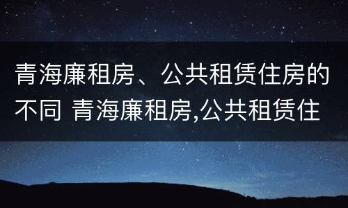 青海廉租房、公共租赁住房的不同 青海廉租房,公共租赁住房的不同政策
