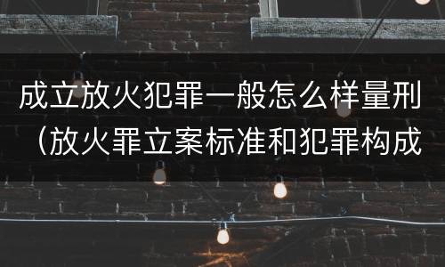 成立放火犯罪一般怎么样量刑（放火罪立案标准和犯罪构成）