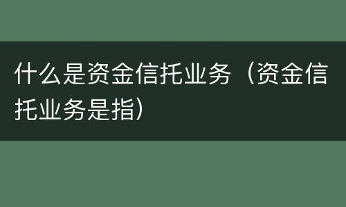 什么是资金信托业务（资金信托业务是指）