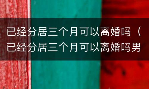 已经分居三个月可以离婚吗（已经分居三个月可以离婚吗男方）