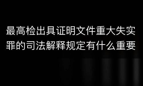 最高检出具证明文件重大失实罪的司法解释规定有什么重要内容