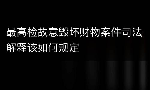 最高检故意毁坏财物案件司法解释该如何规定