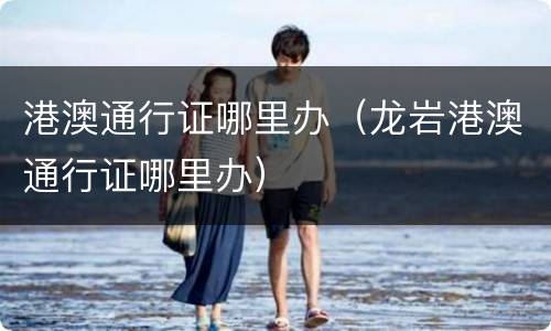 港澳通行证哪里办（龙岩港澳通行证哪里办）
