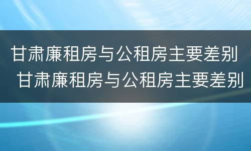 甘肃廉租房与公租房主要差别 甘肃廉租房与公租房主要差别是什么