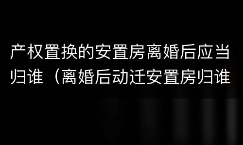 产权置换的安置房离婚后应当归谁（离婚后动迁安置房归谁）