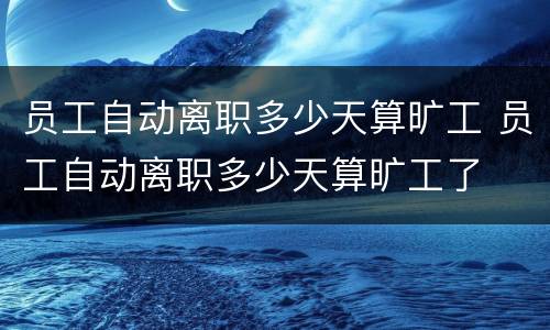 员工自动离职多少天算旷工 员工自动离职多少天算旷工了