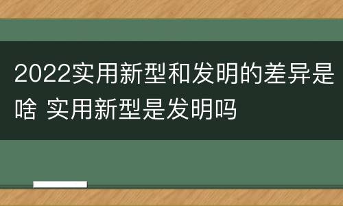 2022实用新型和发明的差异是啥 实用新型是发明吗