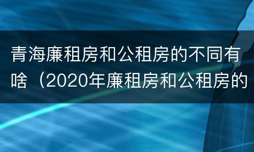 青海廉租房和公租房的不同有啥（2020年廉租房和公租房的区别）