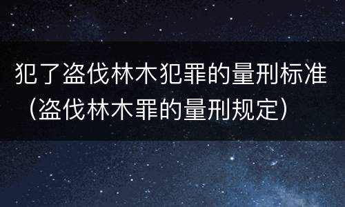 犯了盗伐林木犯罪的量刑标准（盗伐林木罪的量刑规定）