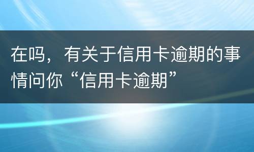 在吗，有关于信用卡逾期的事情问你 “信用卡逾期”