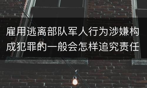 雇用逃离部队军人行为涉嫌构成犯罪的一般会怎样追究责任