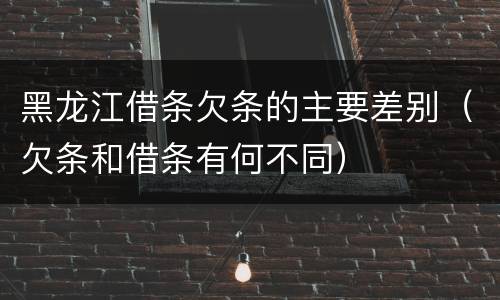 黑龙江借条欠条的主要差别（欠条和借条有何不同）