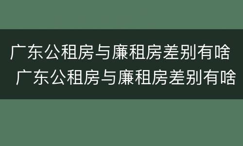 广东公租房与廉租房差别有啥 广东公租房与廉租房差别有啥不同