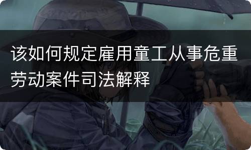 该如何规定雇用童工从事危重劳动案件司法解释