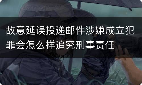 故意延误投递邮件涉嫌成立犯罪会怎么样追究刑事责任