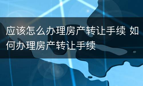应该怎么办理房产转让手续 如何办理房产转让手续