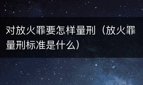 对放火罪要怎样量刑（放火罪量刑标准是什么）