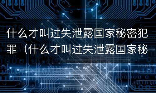 什么才叫过失泄露国家秘密犯罪（什么才叫过失泄露国家秘密犯罪隐私）