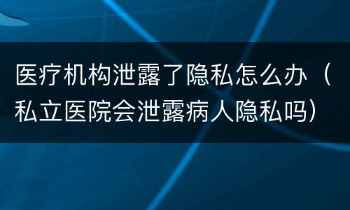 医疗机构泄露了隐私怎么办（私立医院会泄露病人隐私吗）