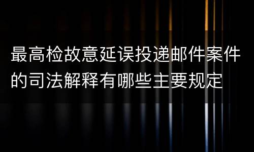 最高检故意延误投递邮件案件的司法解释有哪些主要规定