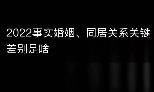2022事实婚姻、同居关系关键差别是啥