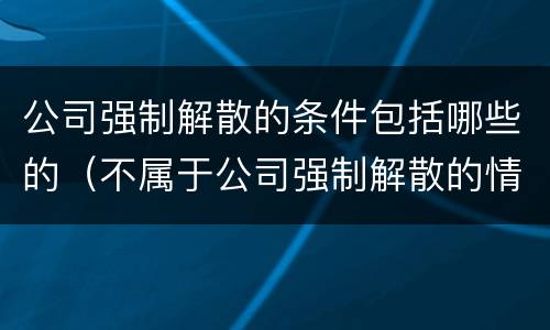公司强制解散的条件包括哪些的（不属于公司强制解散的情形）
