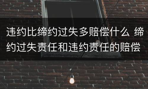 违约比缔约过失多赔偿什么 缔约过失责任和违约责任的赔偿范围