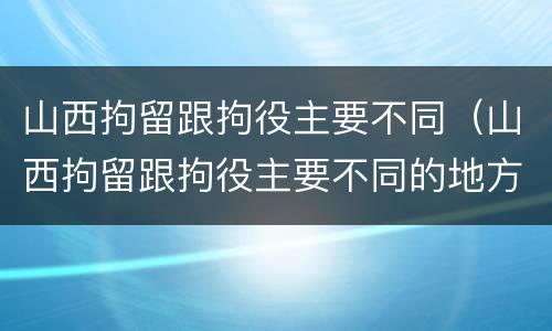 山西拘留跟拘役主要不同（山西拘留跟拘役主要不同的地方）