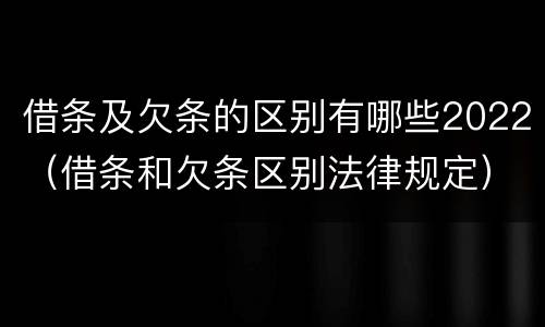 借条及欠条的区别有哪些2022（借条和欠条区别法律规定）