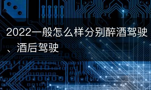 2022一般怎么样分别醉酒驾驶、酒后驾驶