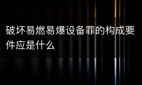 破坏易燃易爆设备罪的构成要件应是什么