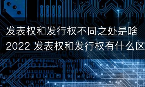 发表权和发行权不同之处是啥2022 发表权和发行权有什么区别