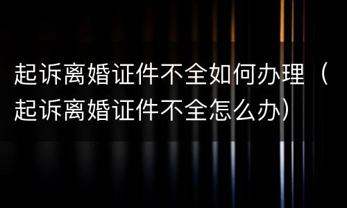 起诉离婚证件不全如何办理（起诉离婚证件不全怎么办）
