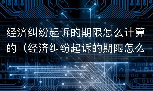 经济纠纷起诉的期限怎么计算的（经济纠纷起诉的期限怎么计算的啊）