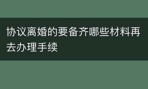 协议离婚的要备齐哪些材料再去办理手续