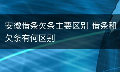 安徽借条欠条主要区别 借条和欠条有何区别