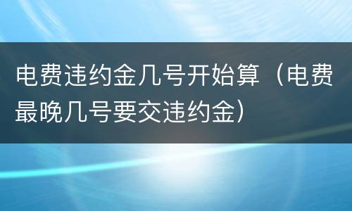 电费违约金几号开始算（电费最晚几号要交违约金）
