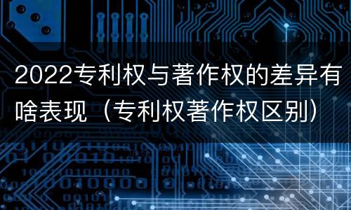2022专利权与著作权的差异有啥表现（专利权著作权区别）