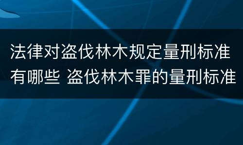 法律对盗伐林木规定量刑标准有哪些 盗伐林木罪的量刑标准