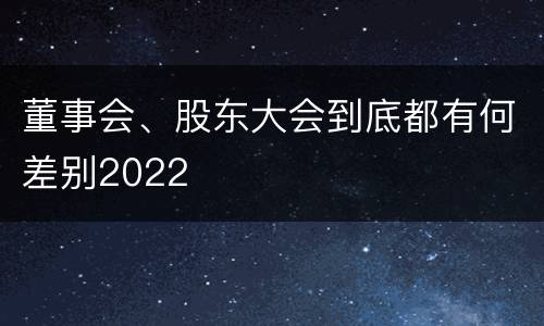 董事会、股东大会到底都有何差别2022