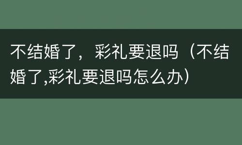 不结婚了，彩礼要退吗（不结婚了,彩礼要退吗怎么办）