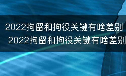 2022拘留和拘役关键有啥差别 2022拘留和拘役关键有啥差别呢